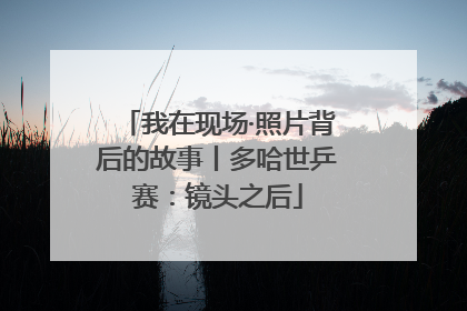 我在现场·照片背后的故事丨多哈世乒赛：镜头之后