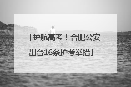 护航高考！合肥公安出台16条护考举措