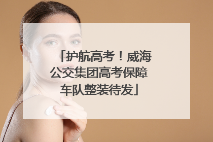 护航高考！威海公交集团高考保障车队整装待发