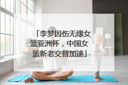 李梦因伤无缘女篮亚洲杯，中国女篮新老交替加速