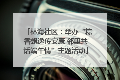 林海社区：举办“粽香飘逸传安康 邻里共话端午情”主题活动