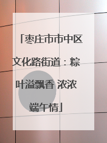 枣庄市市中区文化路街道：粽叶溢飘香 浓浓端午情