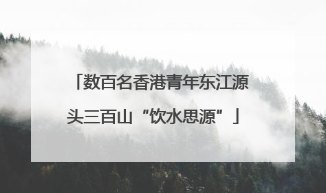 数百名香港青年东江源头三百山“饮水思源”