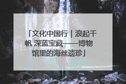 文化中国行｜浪起千帆 深蓝宝藏——博物馆里的海丝遗珍
