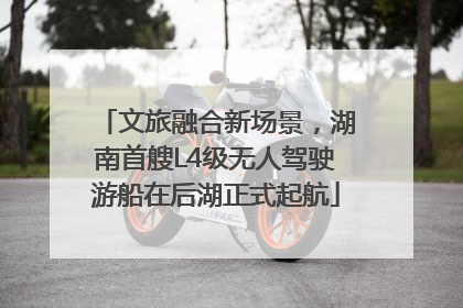 文旅融合新场景，湖南首艘L4级无人驾驶游船在后湖正式起航