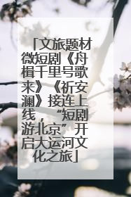 文旅题材微短剧《舟楫千里号歌来》《祈安澜》接连上线，“短剧游北京”开启大运河文化之旅