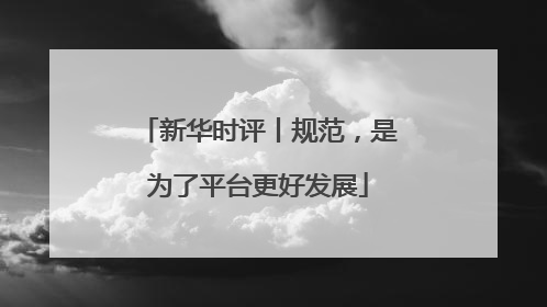 新华时评丨规范，是为了平台更好发展