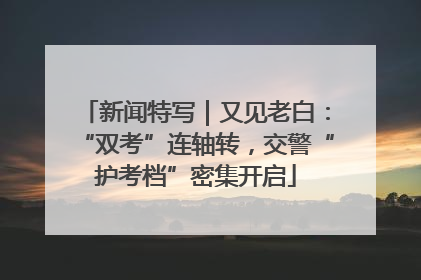 新闻特写｜又见老白：“双考”连轴转，交警“护考档”密集开启