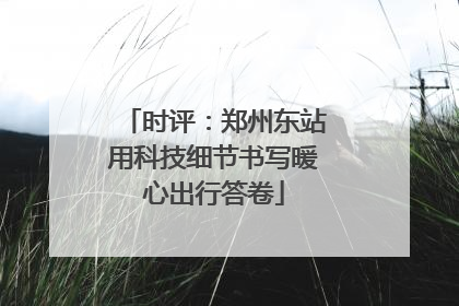 时评：郑州东站用科技细节书写暖心出行答卷