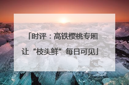 时评：高铁樱桃专厢 让“枝头鲜”每日可见