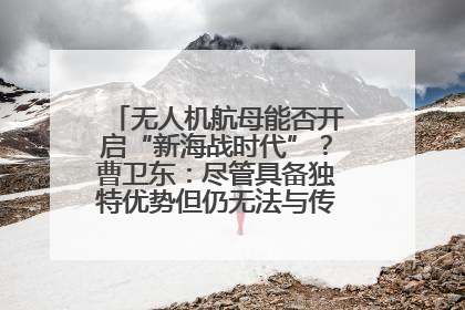 无人机航母能否开启“新海战时代”？曹卫东：尽管具备独特优势但仍无法与传统航母相提并论