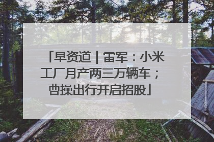 早资道｜雷军：小米工厂月产两三万辆车；曹操出行开启招股