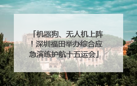 机器狗、无人机上阵！深圳福田举办综合应急演练护航十五运会