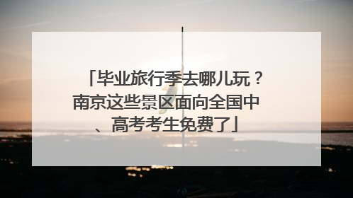 毕业旅行季去哪儿玩？南京这些景区面向全国中、高考考生免费了