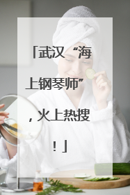 武汉“海上钢琴师”，火上热搜！