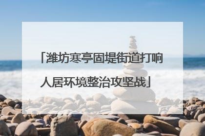 潍坊寒亭固堤街道打响人居环境整治攻坚战
