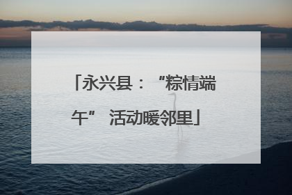永兴县：“粽情端午” 活动暖邻里