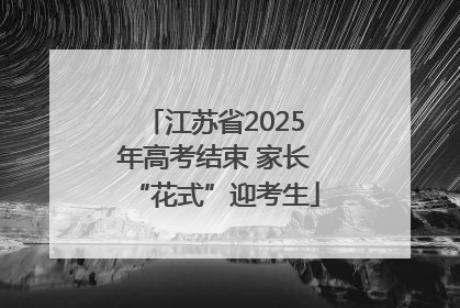 江苏省2025年高考结束 家长“花式”迎考生
