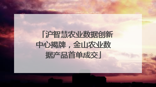 沪智慧农业数据创新中心揭牌，金山农业数据产品首单成交