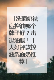 洗面奶祛痘控油哪个牌子好？击退油腻！十大好评款控油洗面奶推荐