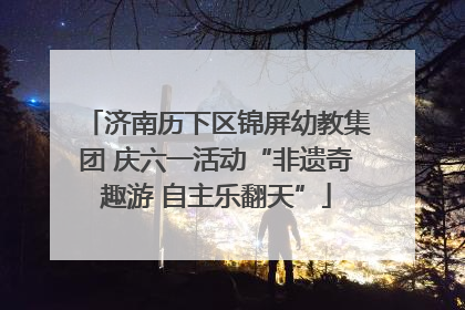 济南历下区锦屏幼教集团 庆六一活动“非遗奇趣游 自主乐翻天”