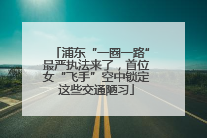 浦东“一圈一路”最严执法来了，首位女“飞手”空中锁定这些交通陋习