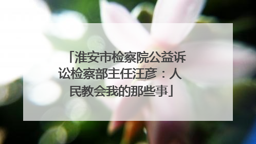 淮安市检察院公益诉讼检察部主任汪彦：人民教会我的那些事