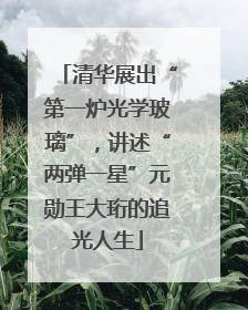 清华展出“第一炉光学玻璃”，讲述“两弹一星”元勋王大珩的追光人生
