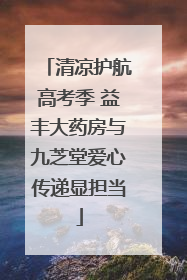 清凉护航高考季 益丰大药房与九芝堂爱心传递显担当