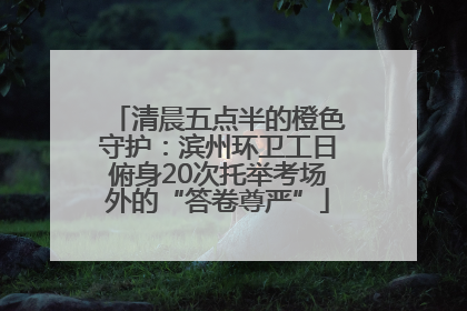 清晨五点半的橙色守护：滨州环卫工日俯身20次托举考场外的“答卷尊严”