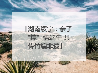 湖南绥宁：亲子“粽”情端午 共传竹编非遗