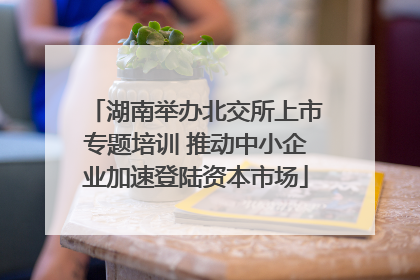 湖南举办北交所上市专题培训 推动中小企业加速登陆资本市场