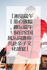 湘见端午丨童心放粽，趣玩端午！铜官窑国风乐园邀你共赴亲子文化盛宴
