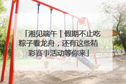 湘见端午｜假期不止吃粽子看龙舟，还有这些精彩赛事活动等你来