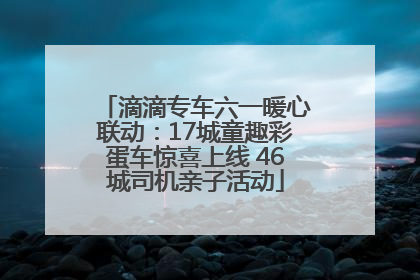 滴滴专车六一暖心联动：17城童趣彩蛋车惊喜上线 46城司机亲子活动