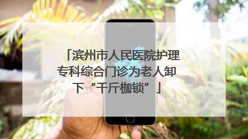 滨州市人民医院护理专科综合门诊为老人卸下“千斤枷锁”