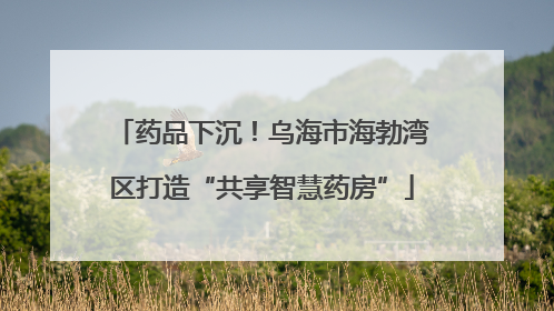 药品下沉！乌海市海勃湾区打造“共享智慧药房”