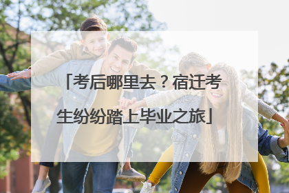 考后哪里去？宿迁考生纷纷踏上毕业之旅