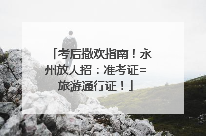 考后撒欢指南！永州放大招：准考证=旅游通行证！