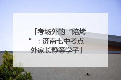 考场外的“陪烤”：济南七中考点外家长静等学子