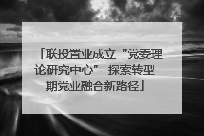 联投置业成立“党委理论研究中心” 探索转型期党业融合新路径