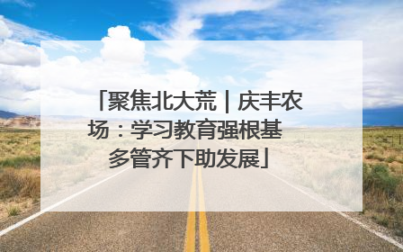 聚焦北大荒｜庆丰农场：学习教育强根基 多管齐下助发展