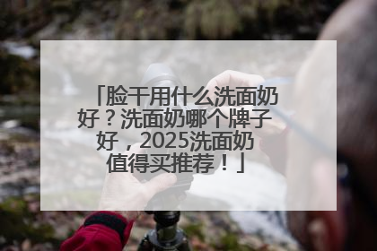 脸干用什么洗面奶好？洗面奶哪个牌子好，2025洗面奶值得买推荐！