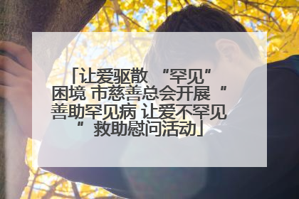 让爱驱散 “罕见” 困境 市慈善总会开展“善助罕见病 让爱不罕见”救助慰问活动