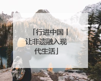 行进中国丨让非遗融入现代生活
