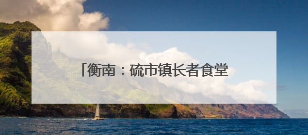 衡南：硫市镇长者食堂——从“孤独餐桌”到文明的“温馨港湾”