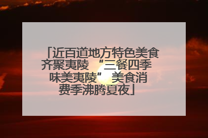 近百道地方特色美食齐聚夷陵 “三餐四季 味美夷陵” 美食消费季沸腾夏夜