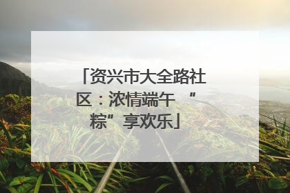 资兴市大全路社区：浓情端午 “粽”享欢乐