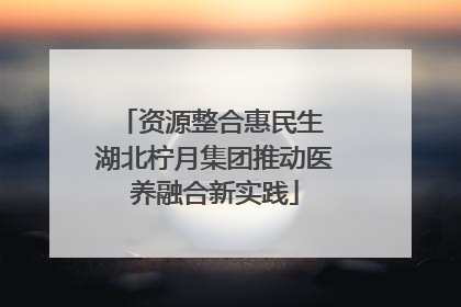 资源整合惠民生 湖北柠月集团推动医养融合新实践