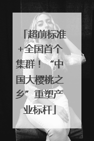 超前标准+全国首个集群！“中国大樱桃之乡”重塑产业标杆
